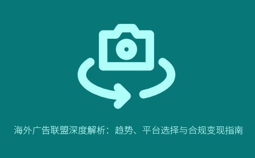 海外广告联盟深度解析:趋势、平台选择与合规变现指南